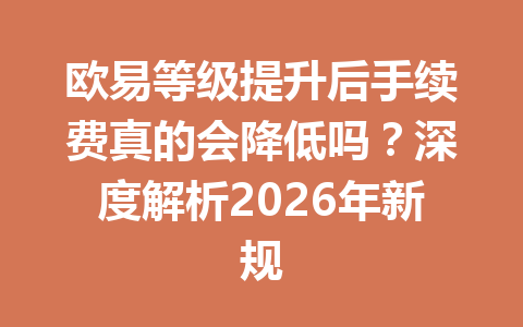 欧易等级提升后手续费真的会降低吗？深度解析2026年新规