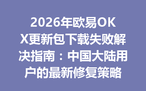 2026年欧易OKX更新包下载失败解决指南：中国大陆用户的最新修复策略