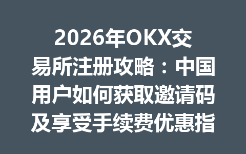 2026年OKX交易所注册攻略：中国用户如何获取邀请码及享受手续费优惠指南