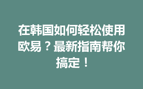在韩国如何轻松使用欧易？最新指南帮你搞定！
