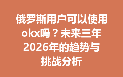 俄罗斯用户可以使用okx吗？未来三年2026年的趋势与挑战分析