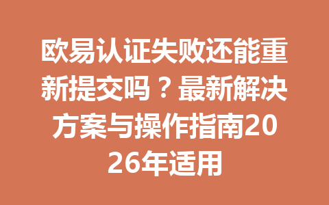 欧易认证失败还能重新提交吗？最新解决方案与操作指南2026年适用