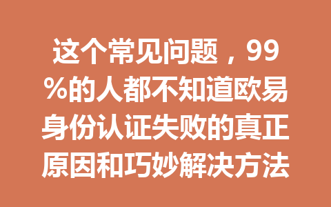 这个常见问题，99%的人都不知道欧易身份认证失败的真正原因和巧妙解决方法