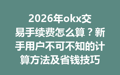 2026年okx交易手续费怎么算？新手用户不可不知的计算方法及省钱技巧