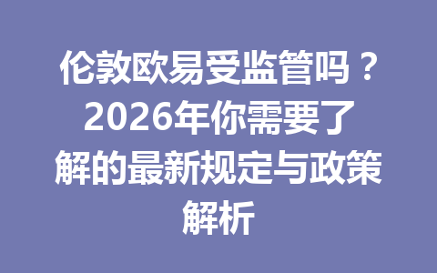 伦敦欧易受监管吗？2026年你需要了解的最新规定与政策解析