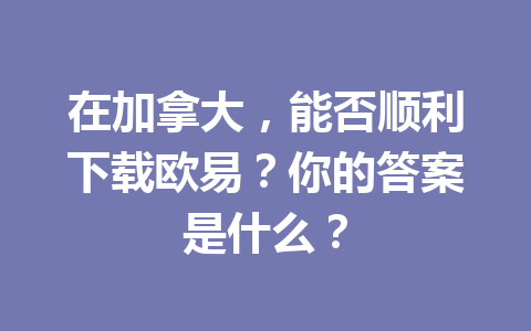 在加拿大，能否顺利下载欧易？你的答案是什么？