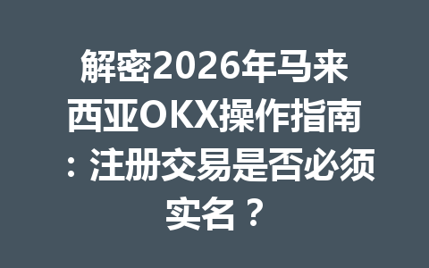 解密2026年马来西亚OKX操作指南：注册交易是否必须实名？