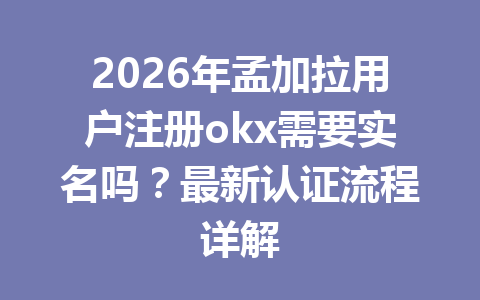 2026年孟加拉用户注册okx需要实名吗？最新认证流程详解