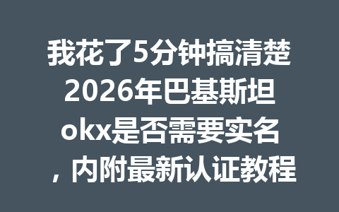 我花了5分钟搞清楚2026年巴基斯坦okx是否需要实名，内附最新认证教程