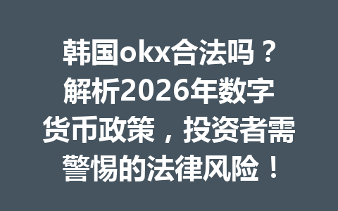 韩国okx合法吗？解析2026年数字货币政策，投资者需警惕的法律风险！