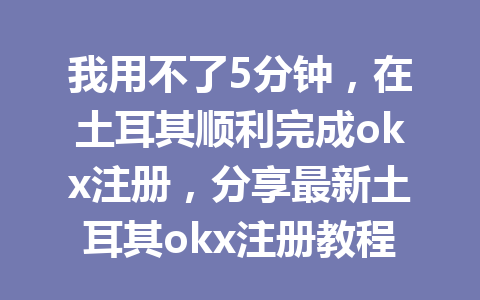 我用不了5分钟，在土耳其顺利完成okx注册，分享最新土耳其okx注册教程！