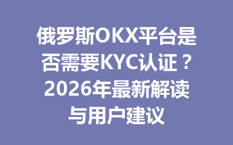 俄罗斯OKX平台是否需要KYC认证？2026年最新解读与用户建议