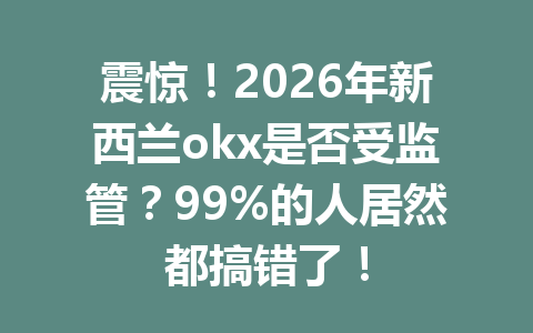 震惊！2026年新西兰okx是否受监管？99%的人居然都搞错了！