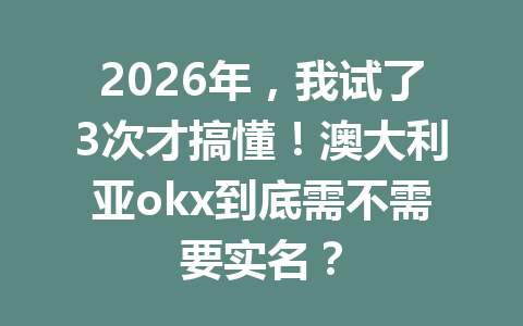 2026年，我试了3次才搞懂！澳大利亚okx到底需不需要实名？